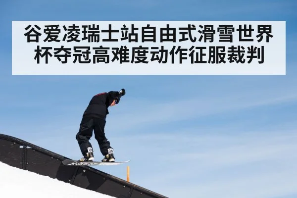 谷爱凌瑞士站自由式滑雪世界杯夺冠高难度动作征服裁判