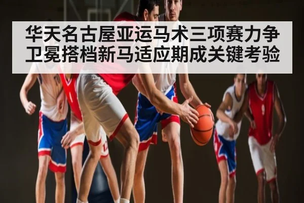 华天名古屋亚运马术三项赛力争卫冕搭档新马适应期成关键考验